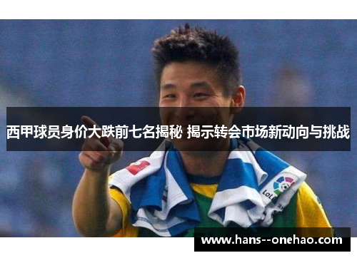 西甲球员身价大跌前七名揭秘 揭示转会市场新动向与挑战