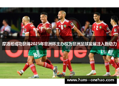 摩洛哥成功获得2025年非洲杯主办权为非洲足球发展注入新动力 摩洛哥成功获得2025年非洲杯主办权为非洲足球发展注入新动力