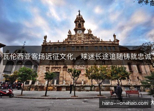 瓦伦西亚客场远征文化,球迷长途追随铸就忠诚 瓦伦西亚客场远征文化,球迷长途追随铸就忠诚